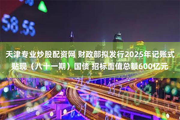 天津专业炒股配资网 财政部拟发行2025年记账式贴现（八十一期）国债 招标面值总额600亿元