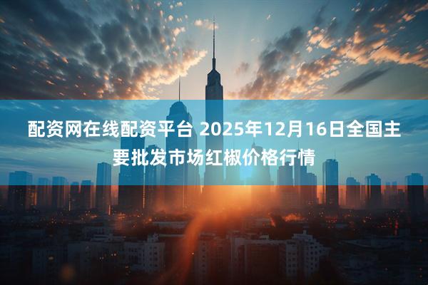 配资网在线配资平台 2025年12月16日全国主要批发市场红椒价格行情