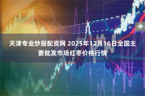 天津专业炒股配资网 2025年12月16日全国主要批发市场红枣价格行情
