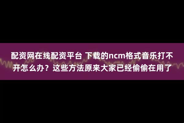 配资网在线配资平台 下载的ncm格式音乐打不开怎么办？这些方法原来大家已经偷偷在用了
