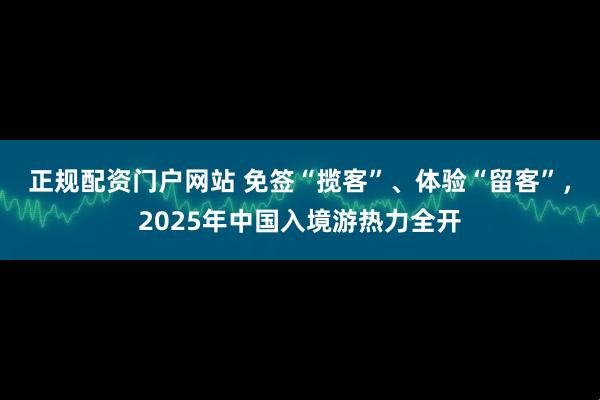 正规配资门户网站 免签“揽客”、体验“留客”，2025年中国入境游热力全开