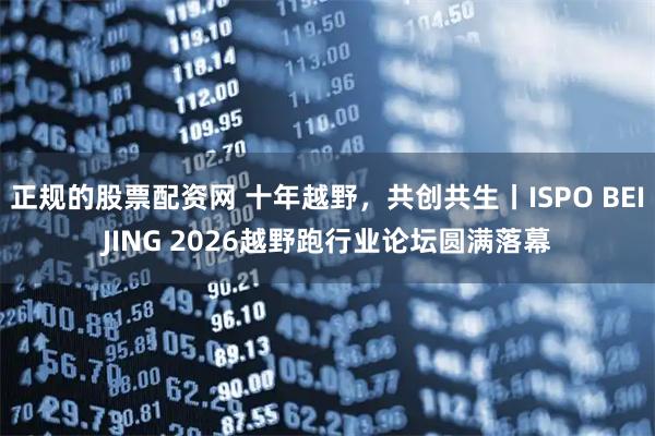 正规的股票配资网 十年越野，共创共生丨ISPO BEIJING 2026越野跑行业论坛圆满落幕