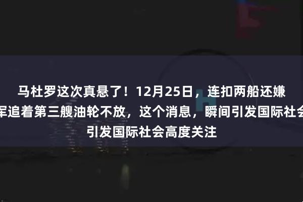 马杜罗这次真悬了！12月25日，连扣两船还嫌不够，美军追着第三艘油轮不放，这个消息，瞬间引发国际社会高度关注
