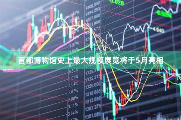 首都博物馆史上最大规模展览将于5月亮相