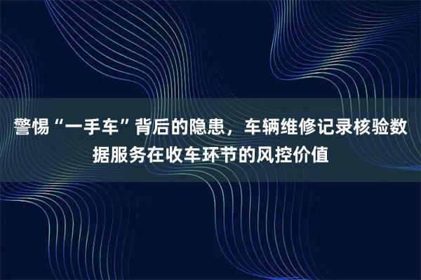 警惕“一手车”背后的隐患，车辆维修记录核验数据服务在收车环节的风控价值