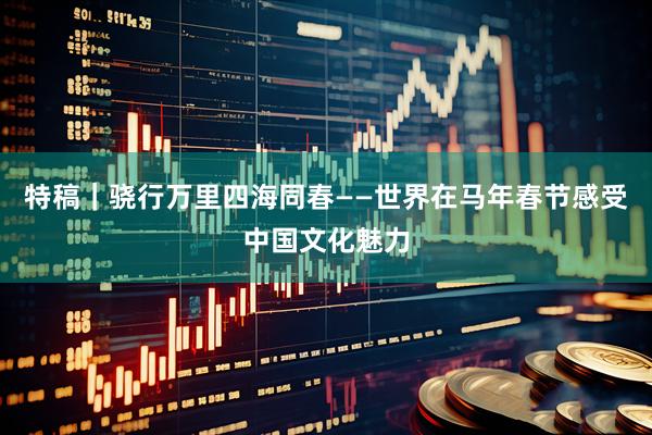 特稿｜骁行万里　四海同春——世界在马年春节感受中国文化魅力