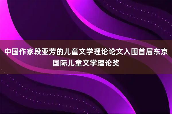 中国作家段亚芳的儿童文学理论论文入围首届东京国际儿童文学理论奖