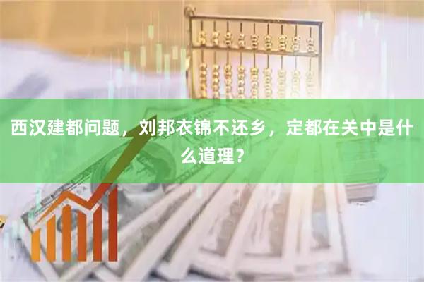 西汉建都问题，刘邦衣锦不还乡，定都在关中是什么道理？