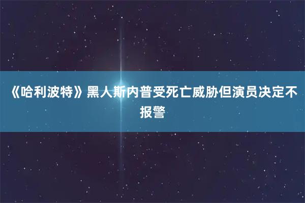 《哈利波特》黑人斯内普受死亡威胁但演员决定不报警