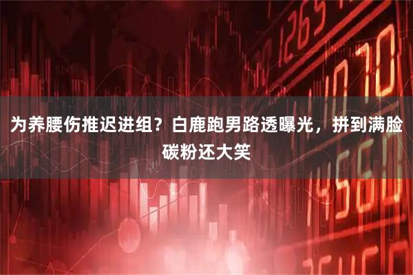 为养腰伤推迟进组？白鹿跑男路透曝光，拼到满脸碳粉还大笑