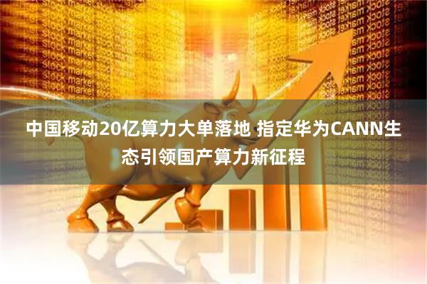 中国移动20亿算力大单落地 指定华为CANN生态引领国产算力新征程