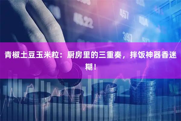 青椒土豆玉米粒：厨房里的三重奏，拌饭神器香迷糊！