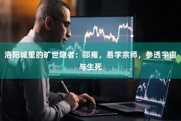 洛阳城里的旷世隐者：邵雍，易学宗师，参透宇宙与生死