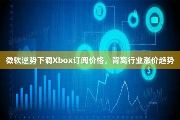 微软逆势下调Xbox订阅价格，背离行业涨价趋势
