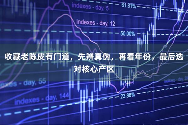 收藏老陈皮有门道，先辨真伪，再看年份，最后选对核心产区