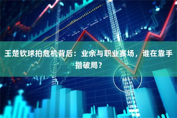 王楚钦球拍危机背后：业余与职业赛场，谁在靠手指破局？