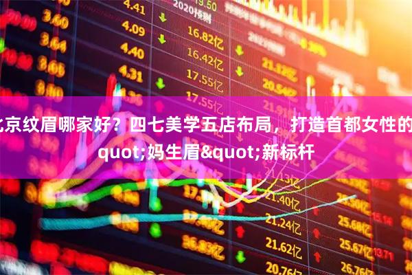 北京纹眉哪家好？四七美学五店布局，打造首都女性的"妈生眉"新标杆