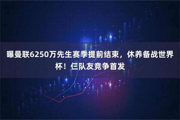 曝曼联6250万先生赛季提前结束，休养备战世界杯！仨队友竞争首发