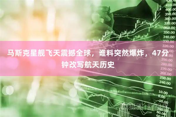 马斯克星舰飞天震撼全球，谁料突然爆炸，47分钟改写航天历史