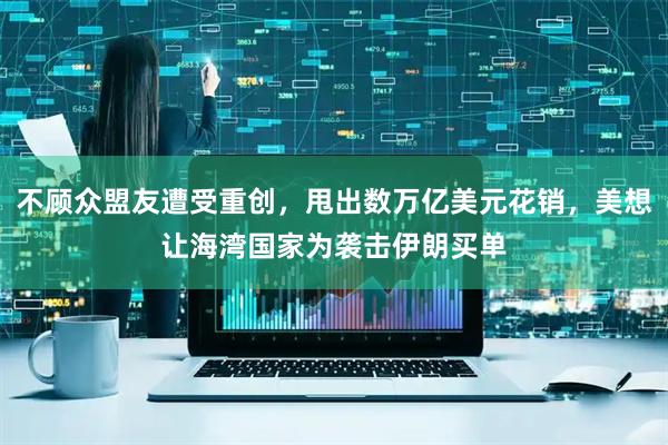 不顾众盟友遭受重创，甩出数万亿美元花销，美想让海湾国家为袭击伊朗买单