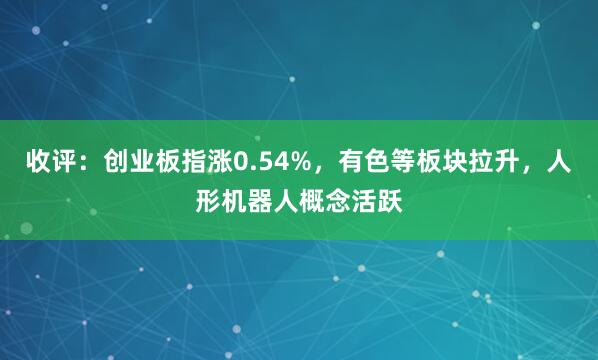 收评：创业板指涨0.54%，有色等板块拉升，人形机器人概念活跃