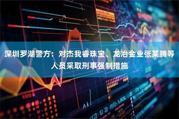 深圳罗湖警方：对杰我睿珠宝、龙冶金业张某腾等人员采取刑事强制措施