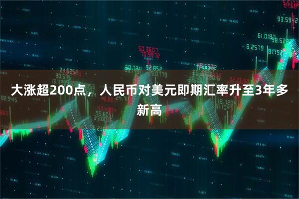 大涨超200点，人民币对美元即期汇率升至3年多新高