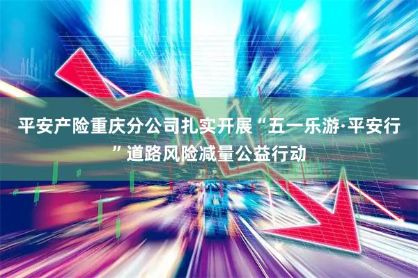 平安产险重庆分公司扎实开展“五一乐游·平安行”道路风险减量公益行动